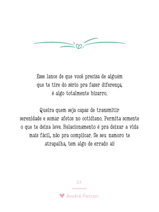 André Ferrari
27.
Esse lance de que você precisa de alguém
que te tire do sério pra fazer diferença,
é algo totalmente bizarro.
Queira quem seja capaz de transmitir
serenidade e somar afetos no cotidiano. Permita somente
o que te deixa leve. Relacionamento é pra deixar a vida
mais fácil, não pra complicar. Se seu namoro te
atrapalha, tem algo de errado aí!
 
