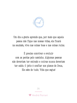 André Ferrari
28.
Um dia a gente aprende que, por mais que aquela
pessoa não fique nas nossas vidas, ela ficará
na saudade, viva nas coisas boas e nas coisas ruins.
É preciso conviver e evoluir
com as perdas pelo caminho. Algumas pessoas
não deveriam ter entrado e outras nunca deveriam
ter saído. O jeito é confiar nos planos de Deus,
Ele sabe de tudo. Vida que segue!
 