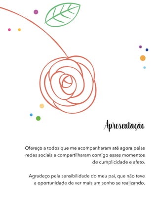 Apresentação
Ofereço a todos que me acompanharam até agora pelas
redes sociais e compartilharam comigo esses momentos
de cumplicidade e afeto.
Agradeço pela sensibilidade do meu pai, que não teve
a oportunidade de ver mais um sonho se realizando.
 