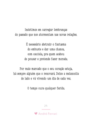 André Ferrari
29.
Insistimos em carregar lembranças
do passado que nos atormentam nas novas relações.
É necessário abstrair o fantasma
do embuste e dar uma chance,
com cautela, pra quem acabou
de pousar e pretende fazer morada.
Por mais marcado que o seu coração esteja,
há sempre alguém que o renovará. Deixe a melancolia
de lado e vá vivendo um dia de cada vez.
O tempo cura qualquer ferida.
 