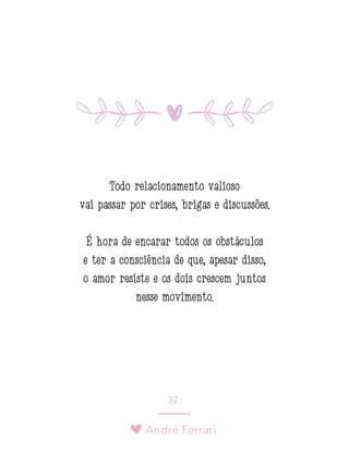 André Ferrari
32.
Todo relacionamento valioso
vai passar por crises, brigas e discussões.
É hora de encarar todos os obstáculos
e ter a consciência de que, apesar disso,
o amor resiste e os dois crescem juntos
nesse movimento.
 