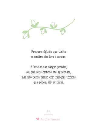 André Ferrari
33.
Procure alguém que tenha
o sentimento leve e sereno.
Afaste-se das cargas pesadas,
sei que seus ombros até aguentam,
mas não perca tempo com relações tóxicas
que podem ser evitadas.
 