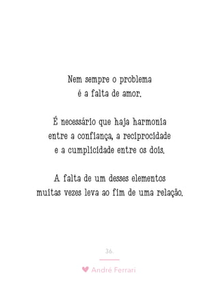 André Ferrari
36.
Nem sempre o problema
é a falta de amor.
É necessário que haja harmonia
entre a confiança, a reciprocidade
e a cumplicidade entre os dois.
A falta de um desses elementos
muitas vezes leva ao fim de uma relação.
 
