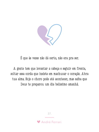 André Ferrari
37.
É que às vezes não dá certo, não era pra ser.
A gente tem que levantar a cabeça e seguir em frente,
soltar essa corda que insiste em machucar o coração. Abra
tua alma. Hoje o choro pode até acontecer, mas saiba que
Deus te preparou um dia belíssimo amanhã.
 