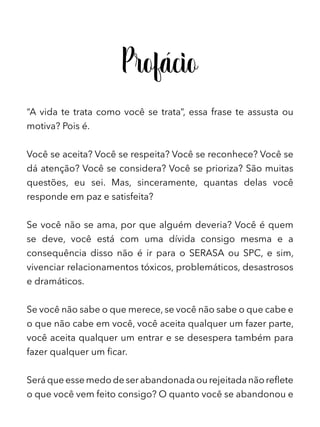 Profácio
“A vida te trata como você se trata”, essa frase te assusta ou
motiva? Pois é.
Você se aceita? Você se respeita? Você se reconhece? Você se
dá atenção? Você se considera? Você se prioriza? São muitas
questões, eu sei. Mas, sinceramente, quantas delas você
responde em paz e satisfeita?
Se você não se ama, por que alguém deveria? Você é quem
se deve, você está com uma dívida consigo mesma e a
consequência disso não é ir para o SERASA ou SPC, e sim,
vivenciar relacionamentos tóxicos, problemáticos, desastrosos
e dramáticos.
Se você não sabe o que merece, se você não sabe o que cabe e
o que não cabe em você, você aceita qualquer um fazer parte,
você aceita qualquer um entrar e se desespera também para
fazer qualquer um ficar.
Será que esse medo de ser abandonada ou rejeitada não reflete
o que você vem feito consigo? O quanto você se abandonou e
 