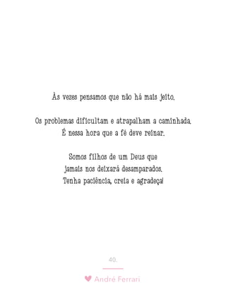 André Ferrari
40.
Às vezes pensamos que não há mais jeito.
Os problemas dificultam e atrapalham a caminhada.
É nessa hora que a fé deve reinar.
Somos filhos de um Deus que
jamais nos deixará desamparados.
Tenha paciência, creia e agradeça!
 