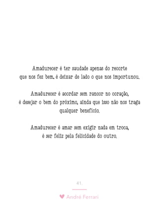 André Ferrari
41.
Amadurecer é ter saudade apenas do recorte
que nos fez bem; é deixar de lado o que nos importunou.
Amadurecer é acordar sem rancor no coração,
é desejar o bem do próximo, ainda que isso não nos traga
qualquer benefício.
Amadurecer é amar sem exigir nada em troca,
é ser feliz pela felicidade do outro.
 