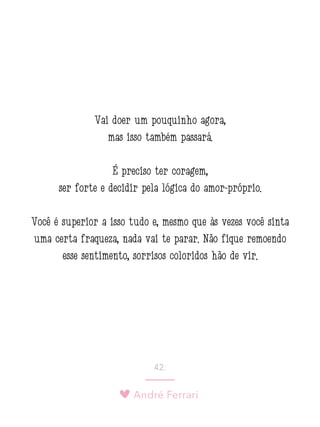 André Ferrari
42.
Vai doer um pouquinho agora,
mas isso também passará.
É preciso ter coragem,
ser forte e decidir pela lógica do amor-próprio.
Você é superior a isso tudo e, mesmo que às vezes você sinta
uma certa fraqueza, nada vai te parar. Não fique remoendo
esse sentimento, sorrisos coloridos hão de vir.
 