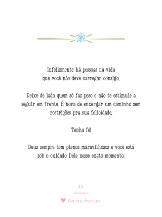 André Ferrari
43.
Infelizmente há pessoas na vida
que você não deve carregar consigo.
Deixe de lado quem só faz peso e não te estimule a
seguir em frente. É hora de enxergar um caminho sem
restrições pra sua felicidade.
Tenha fé!
Deus sempre tem planos maravilhosos e você está
sob o cuidado Dele nesse exato momento.
 