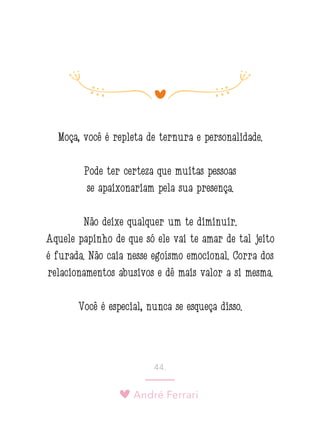 André Ferrari
44.
Moça, você é repleta de ternura e personalidade.
Pode ter certeza que muitas pessoas
se apaixonariam pela sua presença.
Não deixe qualquer um te diminuir.
Aquele papinho de que só ele vai te amar de tal jeito
é furada. Não caia nesse egoísmo emocional. Corra dos
relacionamentos abusivos e dê mais valor a si mesma.
Você é especial, nunca se esqueça disso.
 