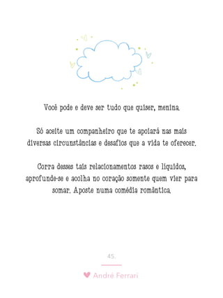 André Ferrari
45.
Você pode e deve ser tudo que quiser, menina.
Só aceite um companheiro que te apoiará nas mais
diversas circunstâncias e desafios que a vida te oferecer.
Corra desses tais relacionamentos rasos e líquidos,
aprofunde-se e acolha no coração somente quem vier para
somar. Aposte numa comédia romântica.
 