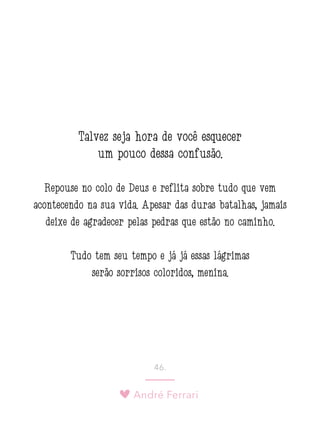 André Ferrari
46.
Talvez seja hora de você esquecer
um pouco dessa confusão.
Repouse no colo de Deus e reflita sobre tudo que vem
acontecendo na sua vida. Apesar das duras batalhas, jamais
deixe de agradecer pelas pedras que estão no caminho.
Tudo tem seu tempo e já já essas lágrimas
serão sorrisos coloridos, menina.
 