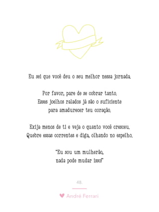 André Ferrari
48.
Eu sei que você deu o seu melhor nessa jornada.
Por favor, pare de se cobrar tanto.
Esses joelhos ralados já são o suficiente
para amadurecer teu coração.
Exija menos de ti e veja o quanto você cresceu.
Quebre essas correntes e diga, olhando no espelho:
“Eu sou um mulherão,
nada pode mudar isso!”
 