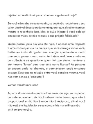 rejeitou ao se diminuir para caber em alguém até hoje?
Se você não sabe o seu tamanho, se você não reconhece o seu
valor, você vai desesperadamente querer que alguém te prove,
mostre e reconheça isso. Mas, o quão injusto é você colocar
em outras mãos, se não as suas, a sua própria felicidade?
Quem passou pela tua vida até hoje, é apenas uma resposta
e uma consequência da crença que você carrega sobre você.
Então ao invés de gastar sua energia apontando o dedo
querendo provar que o outro te tratava mal, leve a mão na
consciência e se questione quem foi que atraiu, manteve e
até mesmo “lutou” para que esse outro ficasse? As pessoas
só entram onde há abertura, e permanecem onde encontra
espaço. Será que na relação entre você consigo mesma, você
não vem sendo a “embuste”?
Vamos transformar isso?
A partir do momento que você se amar, ou seja, se respeitar,
considerar, aceitar... etc você saberá muito bem o que não é
proporcional e não ficará onde não é recíproco, afinal, você
não está em liquidação, e sua companhia maravilhosa não
está em promoção.
 