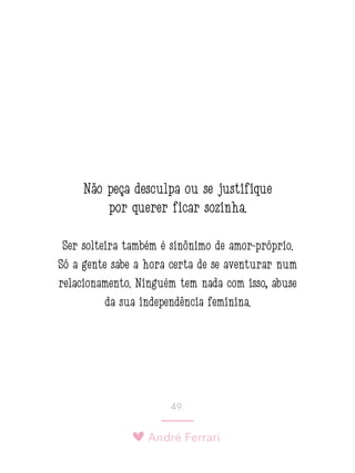 André Ferrari
49.
Não peça desculpa ou se justifique
por querer ficar sozinha.
Ser solteira também é sinônimo de amor-próprio.
Só a gente sabe a hora certa de se aventurar num
relacionamento. Ninguém tem nada com isso, abuse
da sua independência feminina.
 