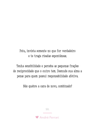 André Ferrari
50.
Psiu, invista somente no que for verdadeiro
e te traga risadas espontâneas.
Tenha sensibilidade e perceba as pequenas frações
de reciprocidade que o outro tem. Desnude sua alma a
penas para quem possui responsabilidade afetiva.
Não quebre a cara de novo, combinado?
 