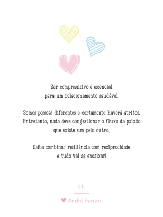 André Ferrari
51.
Ser compreensivo é essencial
para um relacionamento saudável.
Somos pessoas diferentes e certamente haverá atritos.
Entretanto, nada deve congestionar o fluxo da paixão
que existe um pelo outro.
Saiba combinar resiliência com reciprocidade
e tudo vai se encaixar!
 