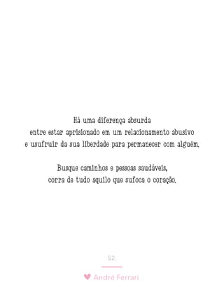 André Ferrari
52.
Há uma diferença absurda
entre estar aprisionado em um relacionamento abusivo
e usufruir da sua liberdade para permanecer com alguém.
Busque caminhos e pessoas saudáveis,
corra de tudo aquilo que sufoca o coração.
 