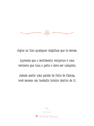 André Ferrari
54.
Jogue no lixo quaisquer migalhas que te deram.
Aprenda que o sentimento recíproco é uma
vertente que toca o peito e deve ser completo.
Jamais aceite uma paixão de feita de faíscas,
você merece um incêndio inteiro dentro de ti.
 