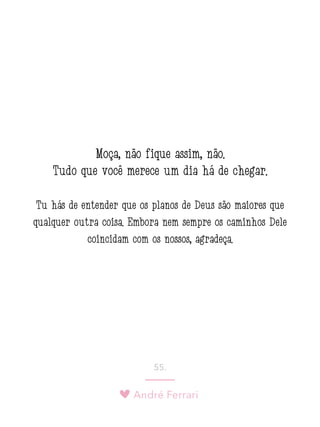 André Ferrari
55.
Moça, não fique assim, não.
Tudo que você merece um dia há de chegar.
Tu hás de entender que os planos de Deus são maiores que
qualquer outra coisa. Embora nem sempre os caminhos Dele
coincidam com os nossos, agradeça.
 
