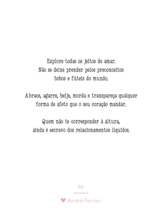 André Ferrari
56.
Explore todas os jeitos de amar.
Não se deixe prender pelos preconceitos
bobos e fúteis do mundo.
Abrace, agarre, beije, morda e transpareça qualquer
forma de afeto que o seu coração mandar.
Quem não te corresponder à altura,
ainda é escravo dos relacionamentos líquidos.
 