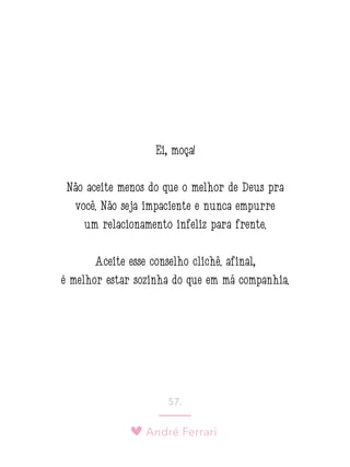 André Ferrari
57.
Ei, moça!
Não aceite menos do que o melhor de Deus pra
você. Não seja impaciente e nunca empurre
um relacionamento infeliz para frente.
Aceite esse conselho clichê: afinal,
é melhor estar sozinha do que em má companhia.
 