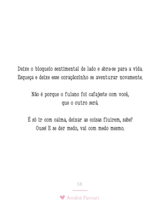 André Ferrari
58.
Deixe o bloqueio sentimental de lado e abra-se para a vida.
Esqueça e deixe esse coraçãozinho se aventurar novamente.
Não é porque o fulano foi cafajeste com você,
que o outro será.
É só ir com calma, deixar as coisas fluírem, sabe?
Ouse! E se der medo, vai com medo mesmo.
 