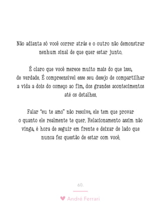 André Ferrari
60.
Não adianta só você correr atrás e o outro não demonstrar
nenhum sinal de que quer estar junto.
É claro que você merece muito mais do que isso,
de verdade. É compreensível esse seu desejo de compartilhar
a vida a dois do começo ao fim, dos grandes acontecimentos
até os detalhes.
Falar “eu te amo” não resolve, ele tem que provar
o quanto ele realmente te quer. Relacionamento assim não
vinga, é hora de seguir em frente e deixar de lado que
nunca fez questão de estar com você.
 