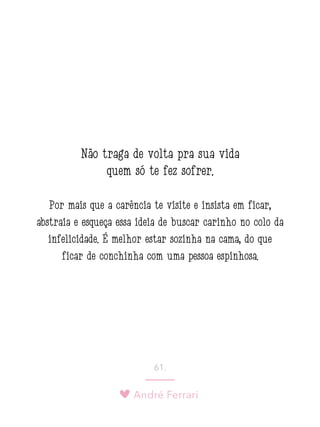 André Ferrari
61.
Não traga de volta pra sua vida
quem só te fez sofrer.
Por mais que a carência te visite e insista em ficar,
abstraia e esqueça essa ideia de buscar carinho no colo da
infelicidade. É melhor estar sozinha na cama, do que
ficar de conchinha com uma pessoa espinhosa.
 