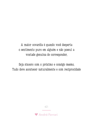 André Ferrari
62.
A maior covardia é quando você desperta
o sentimento puro em alguém e não possui a
vontade genuína de corresponder.
Seja sincero com o próximo e consigo mesmo.
Tudo deve acontecer naturalmente e com reciprocidade
 