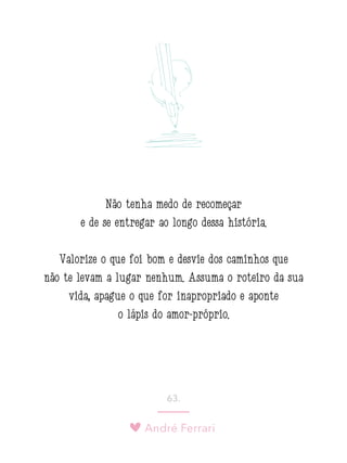André Ferrari
63.
Não tenha medo de recomeçar
e de se entregar ao longo dessa história.
Valorize o que foi bom e desvie dos caminhos que
não te levam a lugar nenhum. Assuma o roteiro da sua
vida, apague o que for inapropriado e aponte
o lápis do amor-próprio.
 