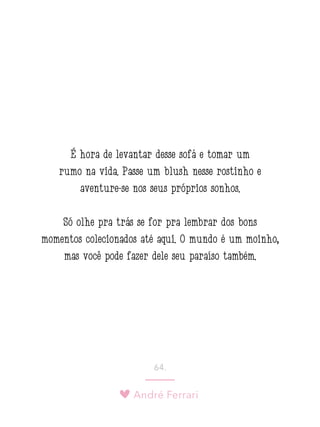 André Ferrari
64.
É hora de levantar desse sofá e tomar um
rumo na vida. Passe um blush nesse rostinho e
aventure-se nos seus próprios sonhos.
Só olhe pra trás se for pra lembrar dos bons
momentos colecionados até aqui. O mundo é um moinho,
mas você pode fazer dele seu paraíso também.
 