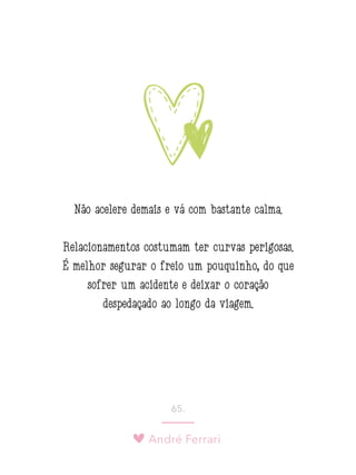 André Ferrari
65.
Não acelere demais e vá com bastante calma.
Relacionamentos costumam ter curvas perigosas.
É melhor segurar o freio um pouquinho, do que
sofrer um acidente e deixar o coração
despedaçado ao longo da viagem.
 