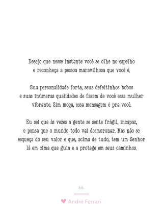 André Ferrari
66.
Desejo que nesse instante você se olhe no espelho
e reconheça a pessoa maravilhosa que você é.
Sua personalidade forte, seus defeitinhos bobos
e suas inúmeras qualidades de fazem de você essa mulher
vibrante. Sim moça, essa mensagem é pra você.
Eu sei que às vezes a gente se sente frágil, incapaz,
e pensa que o mundo todo vai desmoronar. Mas não se
esqueça do seu valor e que, acima de tudo, tem um Senhor
lá em cima que guia e a protege em seus caminhos.
 