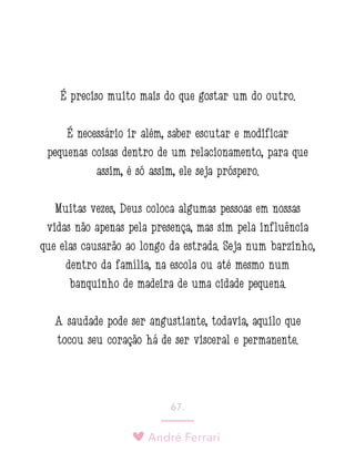 André Ferrari
67.
É preciso muito mais do que gostar um do outro.
É necessário ir além, saber escutar e modificar
pequenas coisas dentro de um relacionamento, para que
assim, é só assim, ele seja próspero.
Muitas vezes, Deus coloca algumas pessoas em nossas
vidas não apenas pela presença, mas sim pela influência
que elas causarão ao longo da estrada. Seja num barzinho,
dentro da família, na escola ou até mesmo num
banquinho de madeira de uma cidade pequena.
A saudade pode ser angustiante, todavia, aquilo que
tocou seu coração há de ser visceral e permanente.
 