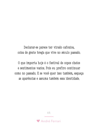 André Ferrari
68.
Declarar-se parece ter virado cafonice,
coisa de gente brega que vive no século passado.
O que importa hoje é o festival de copos cheios
e sentimentos vazios. Pois eu prefiro continuar
como no passado. E se você quer isso também, esqueça
as aparências e assuma também essa identidade.
 
