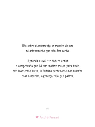 André Ferrari
69.
Não sofra eternamente as mazelas de um
relacionamento que não deu certo.
Aprenda a evoluir com os erros
e compreenda que há um motivo maior para tudo
ter acontecido assim. O futuro certamente nos reserva
boas histórias. Agradeça pelo que passou.
 