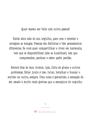 André Ferrari
70.
Quer mesmo ser feliz com outra pessoa?
Então abra mão do seu orgulho, pare com o mimimi e
arregace as mangas. Pessoas são distintas e têm pensamentos
diferentes. Se você quer compartilhar e viver em harmonia,
tem que se disponibilizar (não se humilhar), tem que
compreender, perdoar e saber pedir perdão.
Haverá dias de mau humor, tpm, falta de grana e outros
problemas. Estar junto é isso: lutar, batalhar e buscar o
sorriso no outro, sempre. Uma coisa é garantida: a sensação de
ser amado é muito mais gostosa que a amargura do orgulho.
 