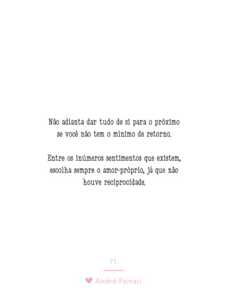 André Ferrari
71.
Não adianta dar tudo de si para o próximo
se você não tem o mínimo de retorno.
Entre os inúmeros sentimentos que existem,
escolha sempre o amor-próprio, já que não
houve reciprocidade.
 