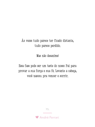André Ferrari
75.
Às vezes tudo parece ter ficado distante,
tudo parece perdido.
Mas não desanime!
Essa fase pode ser um teste do nosso Pai para
provar a sua força e sua fé. Levante a cabeça,
você nasceu pra vencer e sorrir.
 