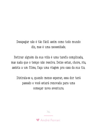 André Ferrari
76.
Desapegar não é tão fácil assim como todo mundo
diz, mas é uma necessidade.
Retirar alguém da sua vida é uma tarefa complicada,
mas nada que o tempo não resolva. Deixe estar, chore, ria,
assista a um filme, faça uma viagem pra casa da sua tia.
Distraia-se e, quando menos esperar, essa dor terá
passado e você estará renovada para uma
começar nova aventura.
 