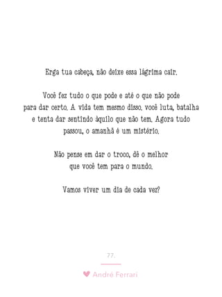 André Ferrari
77.
Erga tua cabeça, não deixe essa lágrima cair.
Você fez tudo o que pode e até o que não pode
para dar certo. A vida tem mesmo disso: você luta, batalha
e tenta dar sentindo àquilo que não tem. Agora tudo
passou, o amanhã é um mistério.
Não pense em dar o troco, dê o melhor
que você tem para o mundo.
Vamos viver um dia de cada vez?
 