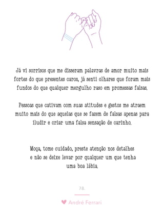 André Ferrari
78.
Já vi sorrisos que me disseram palavras de amor muito mais
fortes do que presentes caros, já senti olhares que foram mais
fundos do que qualquer mergulho raso em promessas falsas.
Pessoas que cativam com suas atitudes e gestos me atraem
muito mais do que aquelas que se fazem de falsas apenas para
iludir e criar uma falsa sensação de carinho.
Moça, tome cuidado, preste atenção nos detalhes
e não se deixe levar por qualquer um que tenha
uma boa lábia.
 