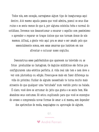 André Ferrari
07.
Todos nós, sem exceção, carregamos algum tipo de insegurança aqui
dentro. Até mesmo aquela pessoa que você admira, possui os seus dias
ruins e se sente menos do que é, por alguma coisinha boba e normal do
cotidiano. Devemos nos desacostumar a encarar o espelho com pessimismo
e aprender e reparar os traços únicos que nos tornam donos de nós
mesmos. Afinal, a gente veio aqui pra se amar e ser amado pelo que
essencialmente somos, sem essas amarras que insistem em nos
afrontar e cutucar nosso orgulho.
Desconstrua esses padrõezinhos que aparecem na televisão ou as
fotos produzidas no Instagram. Os ângulos midiáticos são feitos pra
configurarem uma estética perfeita. A vida real não tem e nem deve a
ver com photoshop ou edição. Preocupe-se mais em fazer diferença na
vida do próximo. Cuidar de alguém necessitado te torna muito mais
atraente do que qualquer uma “entubada” num vestido preto na balada.
É claro: você deve se arrumar do jeito que gosta e se sente bem. Não
abandone seus costumes. Só estou suplicando para que você se enxergue
do avesso e compreenda novas formas de amar a si mesma, sem depender
dos apetrechos de moda, maquiagens ou aprovação de alguém.
 