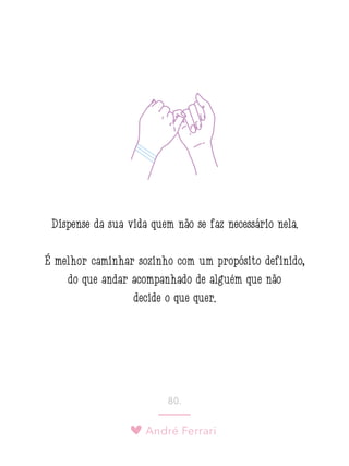 André Ferrari
80.
Dispense da sua vida quem não se faz necessário nela.
É melhor caminhar sozinho com um propósito definido,
do que andar acompanhado de alguém que não
decide o que quer.
 