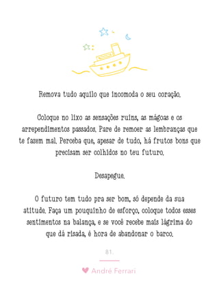André Ferrari
81.
Remova tudo aquilo que incomoda o seu coração.
Coloque no lixo as sensações ruins, as mágoas e os
arrependimentos passados. Pare de remoer as lembranças que
te fazem mal. Perceba que, apesar de tudo, há frutos bons que
precisam ser colhidos no teu futuro.
Desapegue.
O futuro tem tudo pra ser bom, só depende da sua
atitude. Faça um pouquinho de esforço, coloque todos esses
sentimentos na balança, e se você recebe mais lágrima do
que dá risada, é hora de abandonar o barco.
 