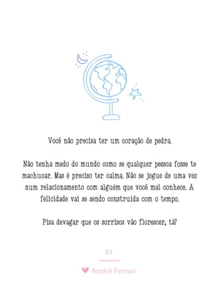 André Ferrari
83.
Você não precisa ter um coração de pedra.
Não tenha medo do mundo como se qualquer pessoa fosse te
machucar. Mas é preciso ter calma. Não se jogue de uma vez
num relacionamento com alguém que você mal conhece. A
felicidade vai se sendo construída com o tempo.
Pisa devagar que os sorrisos vão florescer, tá?
 
