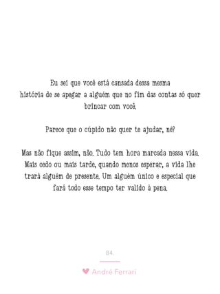 André Ferrari
84.
Eu sei que você está cansada dessa mesma
história de se apegar a alguém que no fim das contas só quer
brincar com você.
Parece que o cúpido não quer te ajudar, né?
Mas não fique assim, não. Tudo tem hora marcada nessa vida.
Mais cedo ou mais tarde, quando menos esperar, a vida lhe
trará alguém de presente. Um alguém único e especial que
fará todo esse tempo ter valido à pena.
 