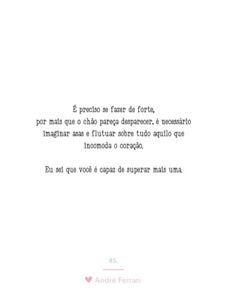 André Ferrari
85.
É preciso se fazer de forte,
por mais que o chão pareça desparecer; é necessário
imaginar asas e flutuar sobre tudo aquilo que
incomoda o coração.
Eu sei que você é capaz de superar mais uma.
 