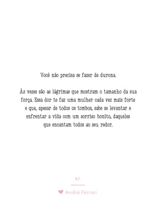 André Ferrari
87.
Você não precisa se fazer de durona.
Às vezes são as lágrimas que mostram o tamanho da sua
força. Essa dor te faz uma mulher cada vez mais forte
e que, apesar de todos os tombos, sabe se levantar e
enfrentar a vida com um sorriso bonito, daqueles
que encantam todos ao seu redor.
 